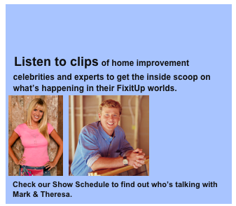 


  Listen to clips of home improvement 
  celebrities and experts to get the inside scoop on 
  what’s happening in their FixitUp worlds. 
￼  ￼
  Check our Show Schedule to find out who’s talking with  
  Mark & Theresa.