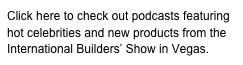 Click here to check out podcasts featuring hot celebrities and new products from the International Builders’ Show in Vegas. 