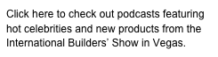 Click here to check out podcasts featuring hot celebrities and new products from the International Builders’ Show in Vegas. 